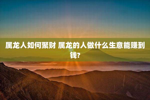 属龙人如何聚财 属龙的人做什么生意能赚到钱?