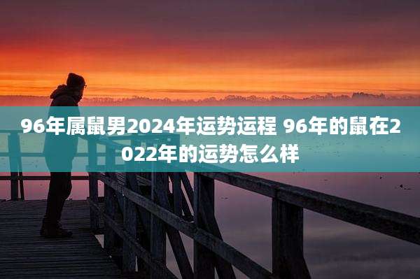 96年属鼠男2024年运势运程 96年的鼠在2022年的运势怎么样