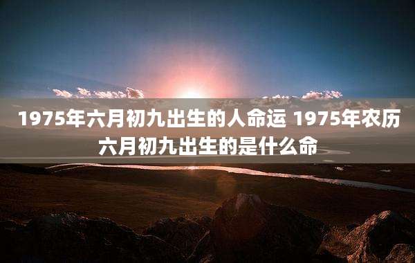 1975年六月初九出生的人命运 1975年农历六月初九出生的是什么命