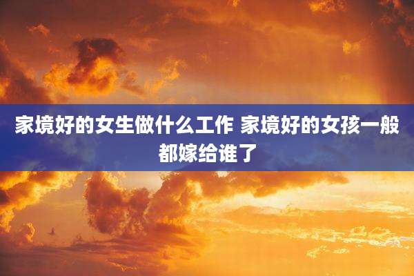 家境好的女生做什么工作 家境好的女孩一般都嫁给谁了