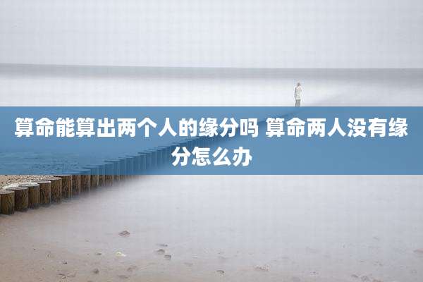 算命能算出两个人的缘分吗 算命两人没有缘分怎么办