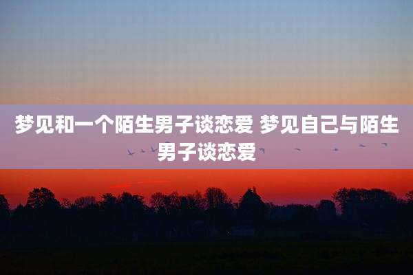 梦见和一个陌生男子谈恋爱 梦见自己与陌生男子谈恋爱