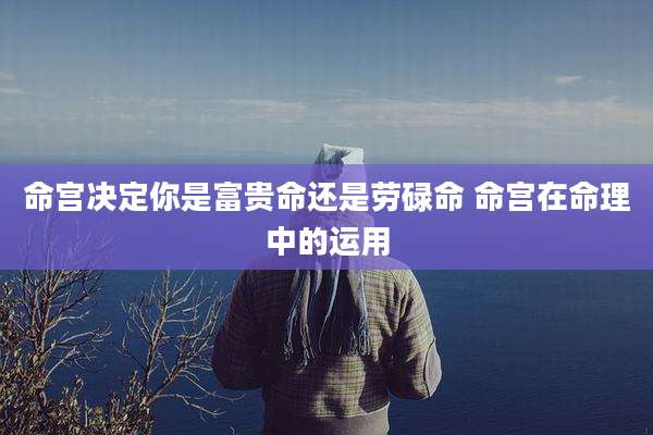 命宫决定你是富贵命还是劳碌命 命宫在命理中的运用