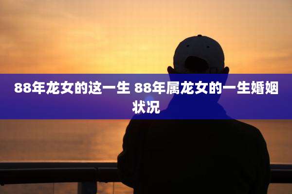 88年龙女的这一生 88年属龙女的一生婚姻状况