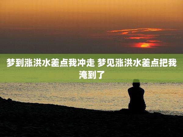 梦到涨洪水差点我冲走 梦见涨洪水差点把我淹到了