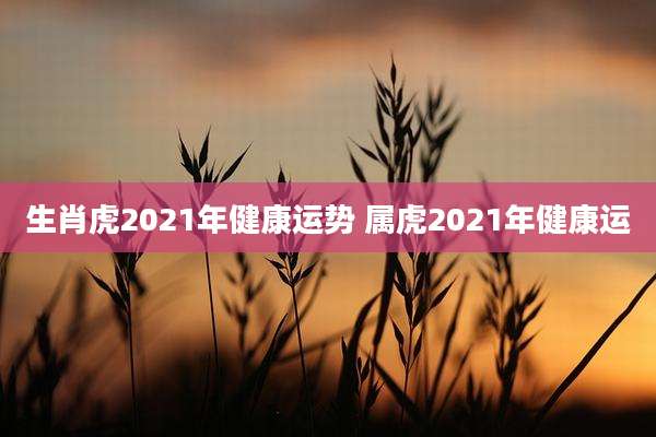 生肖虎2021年健康运势 属虎2021年健康运