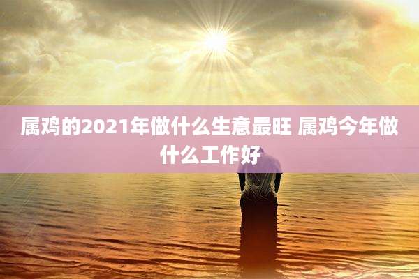 属鸡的2021年做什么生意最旺 属鸡今年做什么工作好