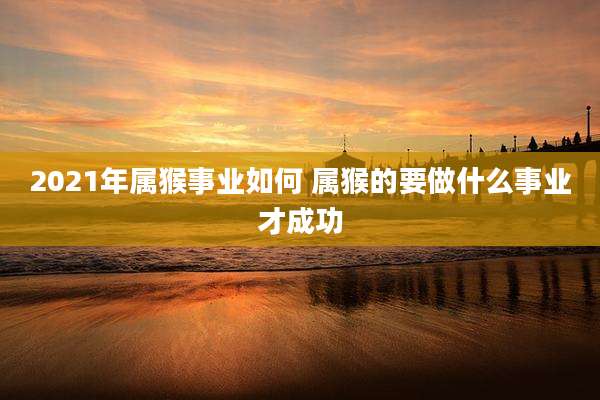 2021年属猴事业如何 属猴的要做什么事业才成功