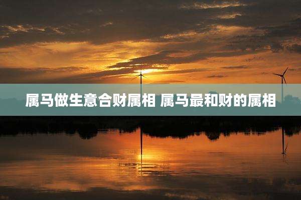 属马做生意合财属相 属马最和财的属相