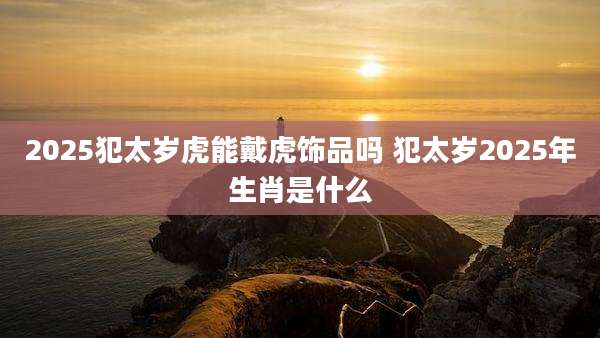2025犯太岁虎能戴虎饰品吗 犯太岁2025年生肖是什么
