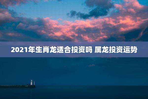 2021年生肖龙适合投资吗 属龙投资运势