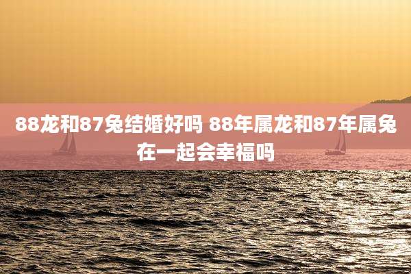 88龙和87兔结婚好吗 88年属龙和87年属兔在一起会幸福吗