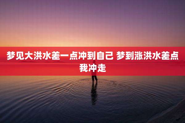 梦见大洪水差一点冲到自己 梦到涨洪水差点我冲走