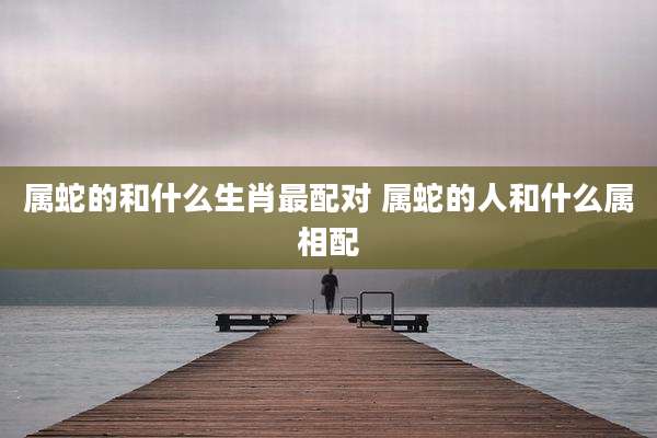 属蛇的和什么生肖最配对 属蛇的人和什么属相配