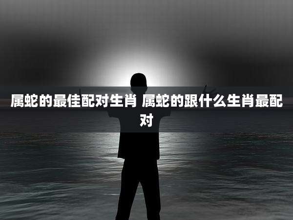 属蛇的最佳配对生肖 属蛇的跟什么生肖最配对