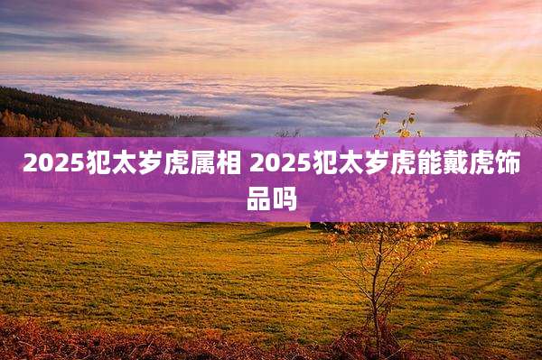 2025犯太岁虎属相 2025犯太岁虎能戴虎饰品吗
