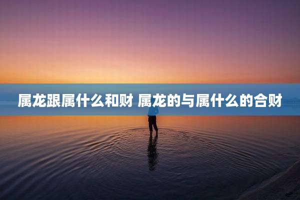 属龙跟属什么和财 属龙的与属什么的合财