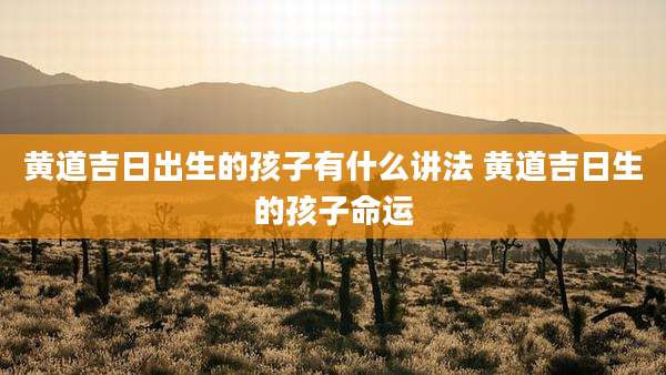 黄道吉日出生的孩子有什么讲法 黄道吉日生的孩子命运