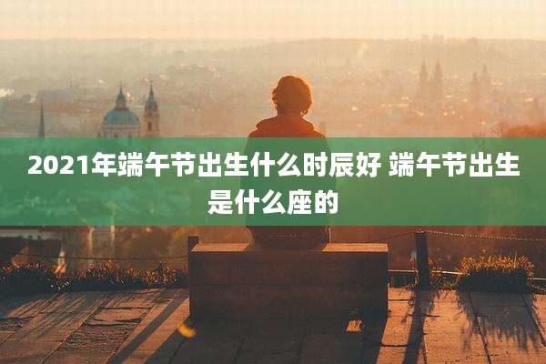 2021年端午节出生什么时辰好 端午节出生是什么座的