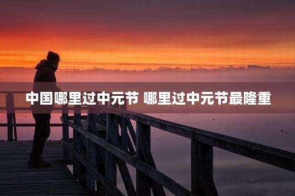 中国哪里过中元节 哪里过中元节最隆重