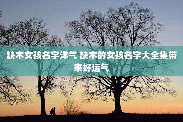 缺木女孩名字洋气 缺木的女孩名字大全集带来好运气