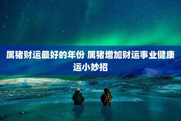 属猪财运最好的年份 属猪增加财运事业健康运小妙招
