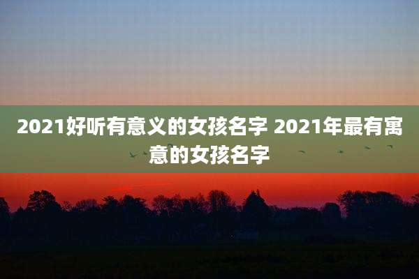 2021好听有意义的女孩名字 2021年最有寓意的女孩名字