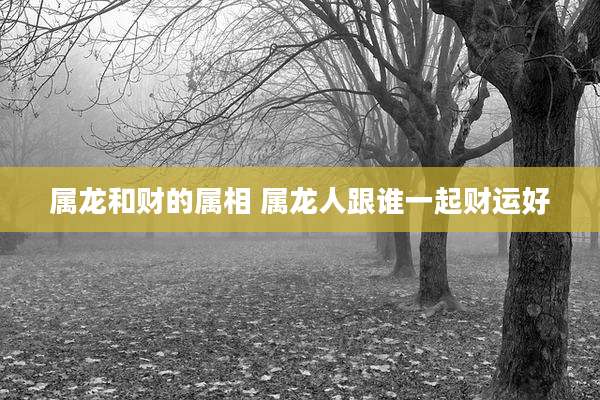 属龙和财的属相 属龙人跟谁一起财运好