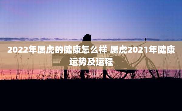 2022年属虎的健康怎么样 属虎2021年健康运势及运程