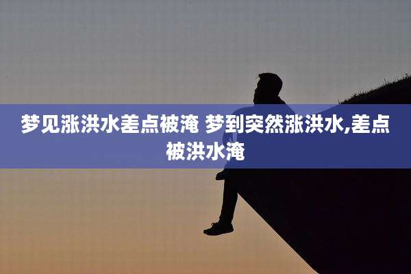 梦见涨洪水差点被淹 梦到突然涨洪水,差点被洪水淹