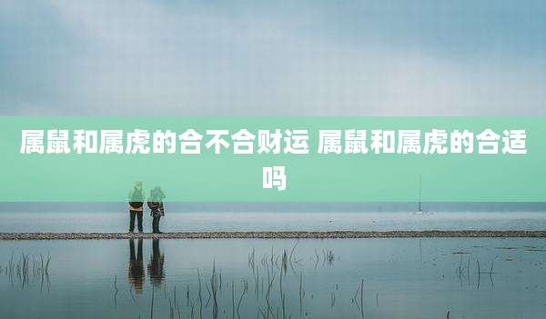 属鼠和属虎的合不合财运 属鼠和属虎的合适吗