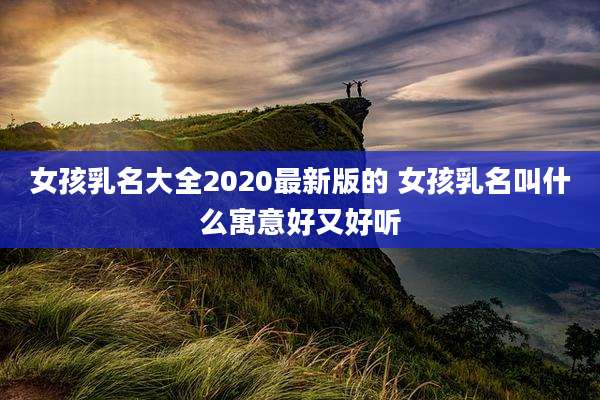 女孩乳名大全2020最新版的 女孩乳名叫什么寓意好又好听