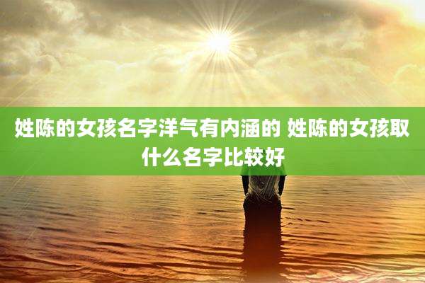 姓陈的女孩名字洋气有内涵的 姓陈的女孩取什么名字比较好