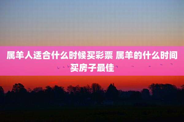 属羊人适合什么时候买彩票 属羊的什么时间买房子最佳