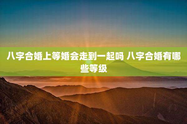 八字合婚上等婚会走到一起吗 八字合婚有哪些等级