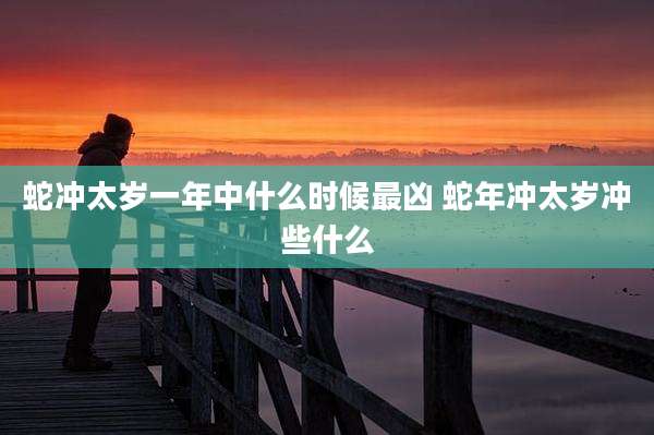 蛇冲太岁一年中什么时候最凶 蛇年冲太岁冲些什么
