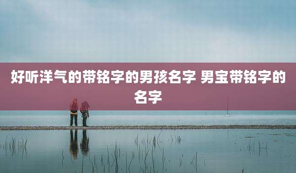 好听洋气的带铭字的男孩名字 男宝带铭字的名字