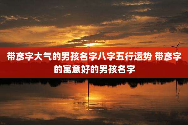 带彦字大气的男孩名字八字五行运势 带彦字的寓意好的男孩名字