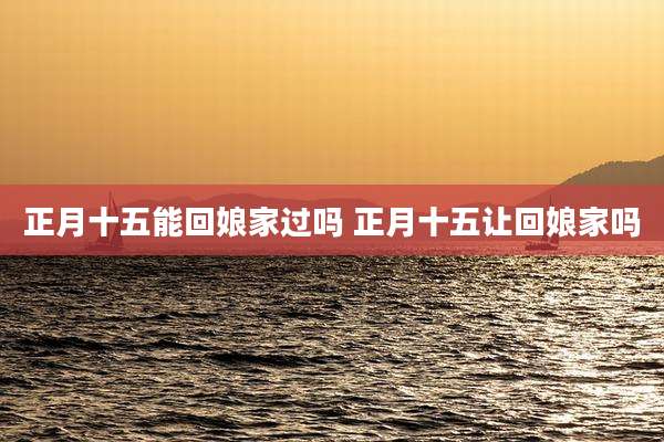 正月十五能回娘家过吗 正月十五让回娘家吗