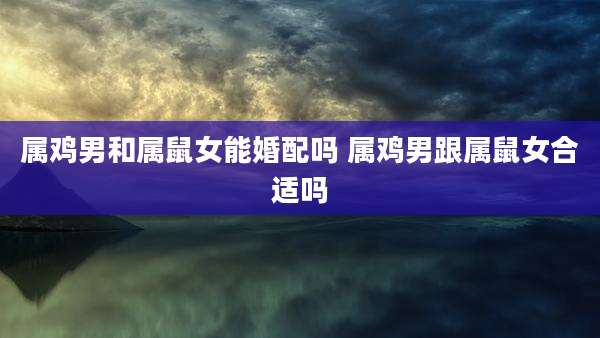 属鸡男和属鼠女能婚配吗 属鸡男跟属鼠女合适吗