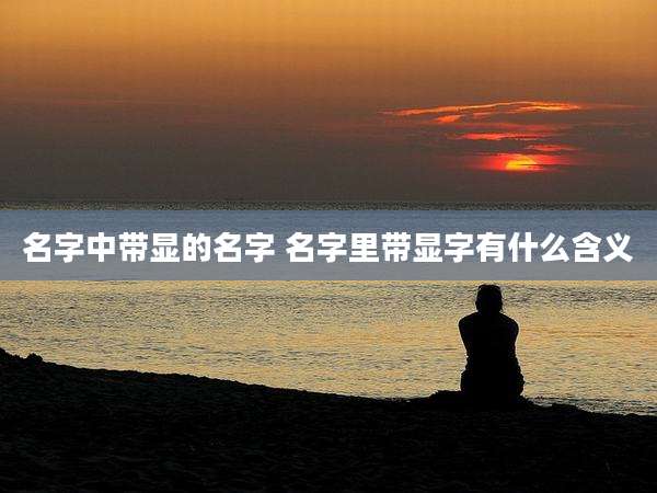 名字中带显的名字 名字里带显字有什么含义