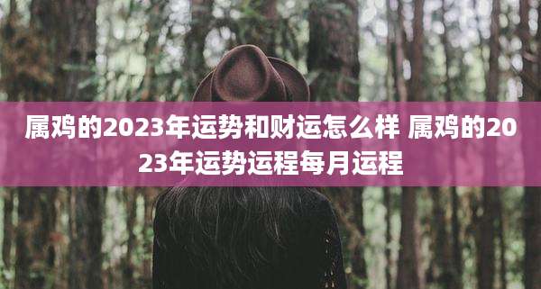 属鸡的2023年运势和财运怎么样 属鸡的2023年运势运程每月运程