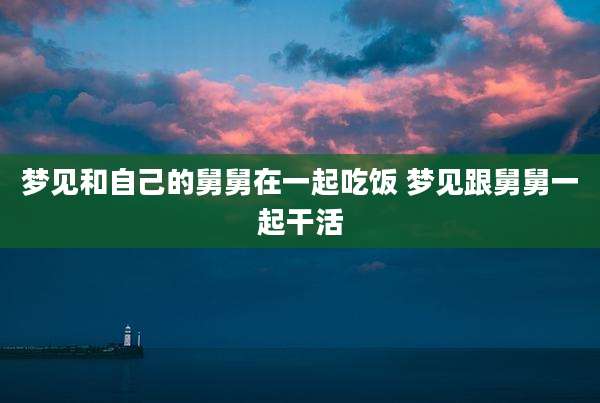 梦见和自己的舅舅在一起吃饭 梦见跟舅舅一起干活