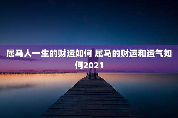 属马人一生的财运如何 属马的财运和运气如何2021
