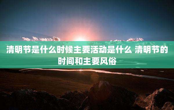 清明节是什么时候主要活动是什么 清明节的时间和主要风俗