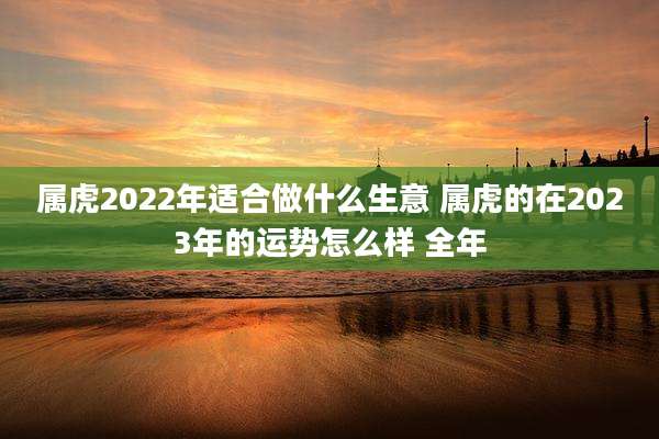 属虎2022年适合做什么生意 属虎的在2023年的运势怎么样 全年