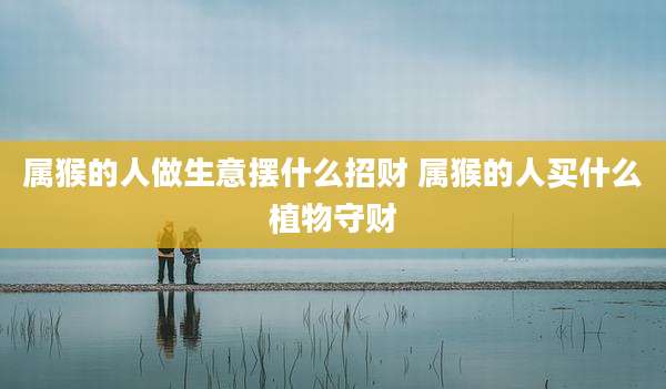 属猴的人做生意摆什么招财 属猴的人买什么植物守财
