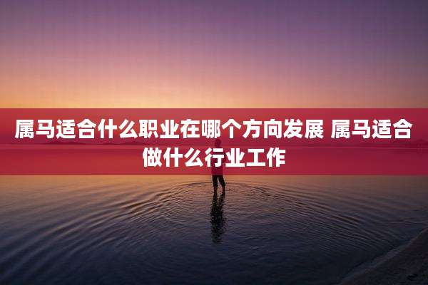 属马适合什么职业在哪个方向发展 属马适合做什么行业工作