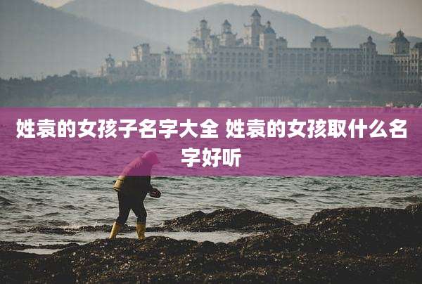 姓袁的女孩子名字大全 姓袁的女孩取什么名字好听