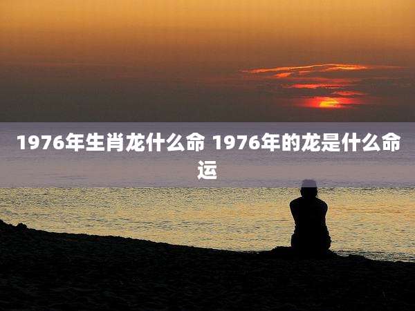 1976年生肖龙什么命 1976年的龙是什么命运
